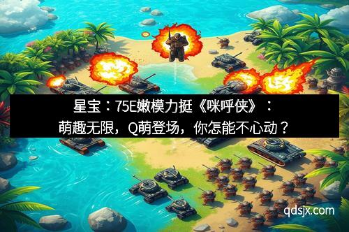 星宝：75E嫩模力挺《咪呼侠》：萌趣无限，Q萌登场，你怎能不心动？